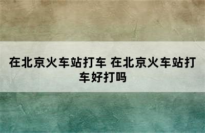 在北京火车站打车 在北京火车站打车好打吗